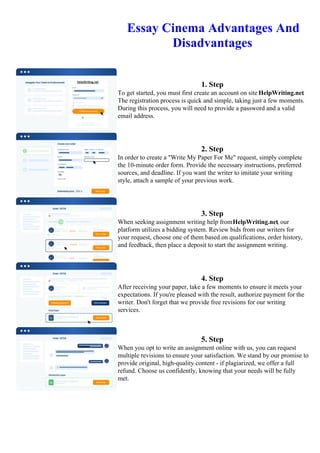 Essay Cinema Advantages And
Disadvantages
1. Step
To get started, you must first create an account on site HelpWriting.net.
The registration process is quick and simple, taking just a few moments.
During this process, you will need to provide a password and a valid
email address.
2. Step
In order to create a "Write My Paper For Me" request, simply complete
the 10-minute order form. Provide the necessary instructions, preferred
sources, and deadline. If you want the writer to imitate your writing
style, attach a sample of your previous work.
3. Step
When seeking assignment writing help fromHelpWriting.net, our
platform utilizes a bidding system. Review bids from our writers for
your request, choose one of them based on qualifications, order history,
and feedback, then place a deposit to start the assignment writing.
4. Step
After receiving your paper, take a few moments to ensure it meets your
expectations. If you're pleased with the result, authorize payment for the
writer. Don't forget that we provide free revisions for our writing
services.
5. Step
When you opt to write an assignment online with us, you can request
multiple revisions to ensure your satisfaction. We stand by our promise to
provide original, high-quality content - if plagiarized, we offer a full
refund. Choose us confidently, knowing that your needs will be fully
met.
Essay Cinema Advantages And Disadvantages Essay Cinema Advantages And Disadvantages
 