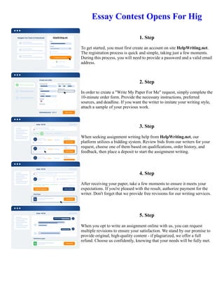 Essay Contest Opens For Hig
1. Step
To get started, you must first create an account on site HelpWriting.net.
The registration process is quick and simple, taking just a few moments.
During this process, you will need to provide a password and a valid email
address.
2. Step
In order to create a "Write My Paper For Me" request, simply complete the
10-minute order form. Provide the necessary instructions, preferred
sources, and deadline. If you want the writer to imitate your writing style,
attach a sample of your previous work.
3. Step
When seeking assignment writing help from HelpWriting.net, our
platform utilizes a bidding system. Review bids from our writers for your
request, choose one of them based on qualifications, order history, and
feedback, then place a deposit to start the assignment writing.
4. Step
After receiving your paper, take a few moments to ensure it meets your
expectations. If you're pleased with the result, authorize payment for the
writer. Don't forget that we provide free revisions for our writing services.
5. Step
When you opt to write an assignment online with us, you can request
multiple revisions to ensure your satisfaction. We stand by our promise to
provide original, high-quality content - if plagiarized, we offer a full
refund. Choose us confidently, knowing that your needs will be fully met.
Essay Contest Opens For Hig Essay Contest Opens For Hig
 