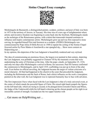 Sistine Chapel Essay examples
Michelangelo de Buonarotti, a distinguished painter, sculptor, architect, and poet of Italy was born
in 1475 in the territory of Arezzo, in Tuscany. His time was of a new age of enlightenment where
artistic and inventive freedom was beginning to come back into the forefront, Michelangelo stands
as the archetype of the Renaissance genius, with a talent that transcends timeand continues to
influence and inspire contemporary artists. Michelangelo grew up and was first exposed to stone
carving, he regarded himself first and foremost as a sculptor. (FIERO) Michelangelo was
commissioned by Pope Julius II Della Rovere in 1508 to repaint the ceiling of the Sistine Chapel
frescoed earlier by Piero Matteo d Ameliawith a star spangled sky.... Show more content on
Helpwriting.net ...
In my opinion, this depiction of the Last Judgment is beautifully rendered and very stylized.
The idea of commissioning an enormous fresco, the largest ever painted in that century, depicting
the Last Judgment, was probably suggested to Clement VII by the traumatic events that were
undermining the unity of Christians at the time. After the pope s death, on September 25, 1534,
and only two days after Michelangelo s arrival in Rome, his successor, Paul III Farnese confirmed
the commission to Michelangelo, and in April 1535, scaffolding was put up in front of the altar
wall. Even before its official unveiling, the Judgment became the target of violent criticisms of a
moral character. All that had happened in the church in the years that preceded the Judgment,
including the Reformation and the Sack of Rome, had a direct influence on the work s conception:
painted on the altar wall, the Last Judgment was to represent humanity face to face with salvation.
The first impression I have when faced with the Last Judgment is that of a truly universal event, at
the center of which stands the powerful figure of Christ. His raised right hand compels the figures
on the left hand side, which are trying to ascend, to be plunged down towards Charon and Minos,
the Judge of the Underworld while his left hand is drawing up the chosen people on his right in an
irresistible current of strength. Excluded are the two upper lunettes with
... Get more on HelpWriting.net ...
 