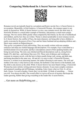 Comparing Motherhood In A Secret Narrow And A Secret...
Romance novels are typically based in a set pattern and Karen van der Zee s A Secret Sorrow is
no exception. Meanwhile, in Gail Godwin s A Sorrowful Woman , the romance aspect is not
nearly as focused on. While A Secret Sorrow is a nice, easy romance novel, the short story A
Sorrowful Woman is a much better example of literature, and portrays a much more unique
message. The two stories differ greatly when compared by their theme, by the role of motherhood
and children, and by how they are written. Theme is almost predictable in most romance novels.
In A Secret Sorrow, the conflict of Faye, the main character, not being able to have children is
easily overcome by the power of love. Faye and her future husband end up adopting children and...
Show more content on Helpwriting.net ...
They go by a set pattern of style and writing. They are usually written with non complex
sentences and often use cliched language and descriptions. For example, Faye is described as a
terrified animal (32) at one point, and Kai s descriptions consist of him speaking huskily and
being tan and strong. The story uses chiched and flaccid descriptions such as, strong brown
hands (35), dark face , and intense blue eyes (32). These sorts of phrases and wording are
common in romance novels, with the hero in them usually being a tall, strong, and dark man,
and being described in the same way. All and all, it is easy to read. A Sorrowful Woman ,
however, is written in an interesting manner, the author choosing to omit names. The wife and
mother in the story is only known as the woman, the husband is only known as the husband, and
the child is only known as the child. While A Secret Sorrow has more bland writing, A Sorrowful
Woman has more stylistic writing and more literary elements. It uses more complex sentences
and unnatural sounding and stiff dialogue, including, I don t know what we ll do. It s all my
fault, I know. I m such a burden, I know that. Let me think. I ll think of something. . . . I know
you will. You always do (40). The overall effect is it gives off an air of mystery that keeps the
reader guessing. Rather than giving everything to the reader like A secret Sorrow,
... Get more on HelpWriting.net ...
 