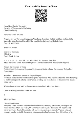 VictoriaвЂ™s Secret in China
Hong Kong Baptist University
Bachelor of Commerce in Marketing
Global Marketing
Victoria s Secret in China
Prepared by: Lai Tin Long, StanleyLau Wan Fung, JasonLam Ka Kit, IanCham Im Fan, Otila
Yeung Ka Man, Destiny Kwok Hoi Kin Law Ka Ho, Jackson Liu Ho Lok, Andy
Date: 18 April, 2011
Table of Contents
Executive Summary
Objective
Goals Quick Review
iii iii iii iii 1 1 1 2 2 3 3 4 5 6 7 7 8 9 9 9 10 10 10 i Business Proп¬Ѓle
About Victoria s Secret Aims and Objective Distribution Channel Production Categories
Market Environment in China
Political legal Environment Economic Environment Social cultural Environment Technology
Environment
Situation ... Show more content on Helpwriting.net ...
It believes that even little luxuries are of grand importance. And Victoria s Secret is now attempting
to build its image with a fairly conservative, avoiding any connotations of sleaziness that lingerie
might carry.
What s closest to your body is always closest to our heart. Victoria s Secret.
Globe Marketing Victoria s Secret in China
1
Victoria s Secret
Distribution Channel
Victoria s Secret has three sells merchandise channels, including retail stores, catalogues and
online business. There are over 1,000 Victoria s Secret lingerie stores and 100 independent
Victoria s Secret Beauty Stores in the US and two more stores in Canada. Victoria s Secret
products are also available through the catalogue and online business. Over 400 million of its
 