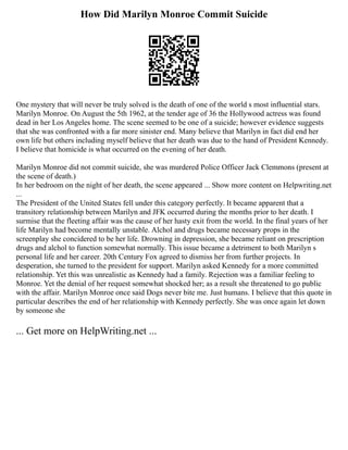How Did Marilyn Monroe Commit Suicide
One mystery that will never be truly solved is the death of one of the world s most influential stars.
Marilyn Monroe. On August the 5th 1962, at the tender age of 36 the Hollywood actress was found
dead in her Los Angeles home. The scene seemed to be one of a suicide; however evidence suggests
that she was confronted with a far more sinister end. Many believe that Marilyn in fact did end her
own life but others including myself believe that her death was due to the hand of President Kennedy.
I believe that homicide is what occurred on the evening of her death.
Marilyn Monroe did not commit suicide, she was murdered Police Officer Jack Clemmons (present at
the scene of death.)
In her bedroom on the night of her death, the scene appeared ... Show more content on Helpwriting.net
...
The President of the United States fell under this category perfectly. It became apparent that a
transitory relationship between Marilyn and JFK occurred during the months prior to her death. I
surmise that the fleeting affair was the cause of her hasty exit from the world. In the final years of her
life Marilyn had become mentally unstable. Alchol and drugs became necessary props in the
screenplay she concidered to be her life. Drowning in depression, she became reliant on prescription
drugs and alchol to function somewhat normally. This issue became a detriment to both Marilyn s
personal life and her career. 20th Century Fox agreed to dismiss her from further projects. In
desperation, she turned to the president for support. Marilyn asked Kennedy for a more committed
relationship. Yet this was unrealistic as Kennedy had a family. Rejection was a familiar feeling to
Monroe. Yet the denial of her request somewhat shocked her; as a result she threatened to go public
with the affair. Marilyn Monroe once said Dogs never bite me. Just humans. I believe that this quote in
particular describes the end of her relationship with Kennedy perfectly. She was once again let down
by someone she
... Get more on HelpWriting.net ...
 