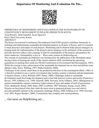 Importance Of Monitoring And Evaluation On The...
IMPORTANCE OF MONITORING AND EVALUATION IN THE SUSTAINABILITY OF
CONSTITUENCY DEVELOMENT FUND (CDF) PROJECTS IN KENYA
Tecla Biwott1, Omar Egesah2, Javan Ngeywo1
Kisii1 Moi2 University, Kenya
ABSTRACT
The Kenya Government Constituency Development Fund (CDF) projects contribute immensely in
initiating and implementing sustainable development projects in all parts of Kenya, and it is essential
to track processes and impact of such projects. Monitoring and Evaluation helps project managers in
keeping track the implementation of the projects and its prudence in the utilization of the resources. It
provides decision makers with a strategy to plan for sustainability of the projects and guidance for
future endeavors. Sustainability is key to ... Show more content on Helpwriting.net ...
The concept of sustainable development was introduced by the publication of the Brundland report
having a basis of meeting the needs of the current situation while considering the upcoming
generations in meeting their needs too (World Commission on Environment and Development, 1987).
While the concept is true, achievement of the sustainable development has no clear and definite route
(Becker, Jahn, Stiess, Wehling, 1997; Walker Kubisch, 2008).
Challenges in the society entail those in the production and those in the consumption (Beck, 1986). It
is therefore prudent to use a variety of evaluation that includes systems evaluation and developmental
evaluation (Imam, LaGoy Williams 2007; Patton, 2008). Challenges linked to sustainable
development needs knowledge development and a clear link between science and society (Funtowicz
Ravetz, 1993; Gibbons et al., 1994; Jasanoff, 2004; Nowotny, Scott, Gibbons, 2001). Management of
project sustainability requires continuous improvement of ways and update of tools of governance
(Voss, Bauknecht, Kemp, 2006; Hajer, 2003; Loorbach, 2007; Rotmans, Kemp, Asselt, 2001).
Projects are best placed when they make the most sense to purposed primary uses and when it
provides probable solution to the community challenge (Patton, 2008; Gibbons et al. 1994; Nowotny
et al. 2001; Regeer Bunders, 2009). Communities face complex and varied problems,
... Get more on HelpWriting.net ...
 