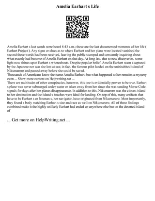 Amelia Earhart s Life
Amelia Earhart s last words were heard 8:43 a.m.; these are the last documented moments of her life (
Earhart Project ). Any signs or clues as to where Earhart and her plane were located vanished the
second these words had been received, leaving the public stumped and constantly inquiring about
what exactly had become of Amelia Earhart on that day. At long last, due to new discoveries, some
light now shines upon Earhart s whereabouts. Despite popular belief, Amelia Earhart wasn t captured
by the Japanese nor was she lost at sea; in fact, the famous pilot landed on the uninhabited island of
Nikumaroro and passed away before she could be saved.
Thousands of Americans know the name Amelia Earhart, but what happened to her remains a mystery
even ... Show more content on Helpwriting.net ...
There are multitudes of other conspiracies, however, this one is evidentially proven to be true. Earhart
s plane was never submerged under water or taken away from her since she was sending Morse Code
signals for days after her planes disappearance. In addition to this, Nikumaroro was the closest island
to her destination and the island s beaches were ideal for landing. On top of this, many artifacts that
have to be Earhart s or Noonan s, her navigator, have originated from Nikumaroro. Most importantly,
they found a body matching Earhart s size and race as well on Nikumaroro. All of these findings
combined make it the highly unlikely Earhart had ended up anywhere else but on the deserted island
of
... Get more on HelpWriting.net ...
 