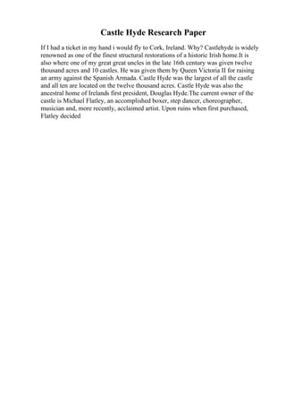 Castle Hyde Research Paper
If I had a ticket in my hand i would fly to Cork, Ireland. Why? Castlehyde is widely
renowned as one of the finest structural restorations of a historic Irish home.It is
also where one of my great great uncles in the late 16th century was given twelve
thousand acres and 10 castles. He was given them by Queen Victoria II for raising
an army against the Spanish Armada. Castle Hyde was the largest of all the castle
and all ten are located on the twelve thousand acres. Castle Hyde was also the
ancestral home of Irelands first president, Douglas Hyde.The current owner of the
castle is Michael Flatley, an accomplished boxer, step dancer, choreographer,
musician and, more recently, acclaimed artist. Upon ruins when first purchased,
Flatley decided
 