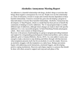 Alcoholics Anonymous Meeting Report
An addiction is a harmful relationship with drugs, alcohol, things or activities that
brings about negative consequences by over use. People over use this relationship
as a form of relaxation, reward or escape and overtime become dependent on these
harmful relationships. Extensive research has gone into developing a program to
help individuals overcome these harmful relationships. Alcoholics Anonymous has
developed a 12 Step Program, which is a model that has been proven to benefit the
community in helping to resolve addictions. The 12 step program helps to combat
different type of addictions, although minor changes are made to deal with specific
additions it is a very successful program. In Saint Petersburg Florida and program
called... Show more content on Helpwriting.net ...
Recovery is the process of participating in a group or program providing treatment
and support for a longstanding psychological or behavioral problem, such as abuse,
addiction, grief, or trauma (Melemis, Steven, 2015). As a non addict it seems easy
enough to make a decision to stop drinking and follow through with that decision
when temptation presents itself, but for an alcoholic it is not the simple. However,
an alcoholic struggles with the temptation on a daily bases. Relapse prevention
begins with addressing social interactions, emotional triggers, and developing
positive coping mechanisms. Recovery and relapse requires is a process that should
be done with others around to support each step and each phase of the
 