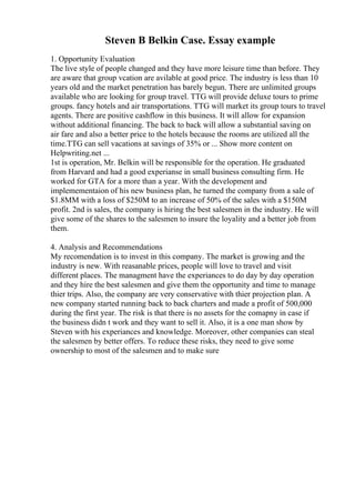 Steven B Belkin Case. Essay example
1. Opportunity Evaluation
The live style of people changed and they have more leisure time than before. They
are aware that group vcation are avilable at good price. The industry is less than 10
years old and the market penetration has barely begun. There are unlimited groups
available who are looking for group travel. TTG will provide deluxe tours to prime
groups. fancy hotels and air transportations. TTG will market its group tours to travel
agents. There are positive cashflow in this business. It will allow for expansion
without additional financing. The back to back will allow a substantial saving on
air fare and also a better price to the hotels because the rooms are utilized all the
time.TTG can sell vacations at savings of 35% or ... Show more content on
Helpwriting.net ...
1st is operation, Mr. Belkin will be responsible for the operation. He graduated
from Harvard and had a good experianse in small business consulting firm. He
worked for GTA for a more than a year. With the development and
implemementaion of his new business plan, he turned the company from a sale of
$1.8MM with a loss of $250M to an increase of 50% of the sales with a $150M
profit. 2nd is sales, the company is hiring the best salesmen in the industry. He will
give some of the shares to the salesmen to insure the loyality and a better job from
them.
4. Analysis and Recommendations
My recomendation is to invest in this company. The market is growing and the
industry is new. With reasanable prices, people will love to travel and visit
different places. The managment have the experiances to do day by day operation
and they hire the best salesmen and give them the opportunity and time to manage
thier trips. Also, the company are very conservative with thier projection plan. A
new company started running back to back charters and made a profit of 500,000
during the first year. The risk is that there is no assets for the comapny in case if
the business didn t work and they want to sell it. Also, it is a one man show by
Steven with his experiances and knowledge. Moreover, other companies can steal
the salesmen by better offers. To reduce these risks, they need to give some
ownership to most of the salesmen and to make sure
 