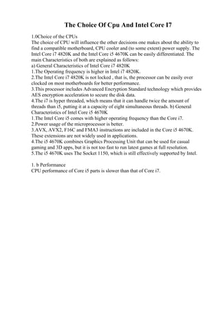 The Choice Of Cpu And Intel Core I7
1.0Choice of the CPUs
The choice of CPU will influence the other decisions one makes about the ability to
find a compatible motherboard, CPU cooler and (to some extent) power supply. The
Intel Core i7 4820K and the Intel Core i5 4670K can be easily differentiated. The
main Characteristics of both are explained as follows:
a) General Characteristics of Intel Core i7 4820K
1.The Operating frequency is higher in Intel i7 4820K.
2.The Intel Core i7 4820K is not locked , that is, the processor can be easily over
clocked on most motherboards for better performance.
3.This processor includes Advanced Encryption Standard technology which provides
AES encryption acceleration to secure the disk data.
4.The i7 is hyper threaded, which means that it can handle twice the amount of
threads than i5, putting it at a capacity of eight simultaneous threads. b) General
Characteristics of Intel Core i5 4670K
1.The Intel Core i5 comes with higher operating frequency than the Core i7.
2.Power usage of the microprocessor is better.
3.AVX, AVX2, F16C and FMA3 instructions are included in the Core i5 4670K.
These extensions are not widely used in applications.
4.The i5 4670K combines Graphics Processing Unit that can be used for casual
gaming and 3D apps, but it is not too fast to run latest games at full resolution.
5.The i5 4670K uses The Socket 1150, which is still effectively supported by Intel.
1. b Performance
CPU performance of Core i5 parts is slower than that of Core i7.
 