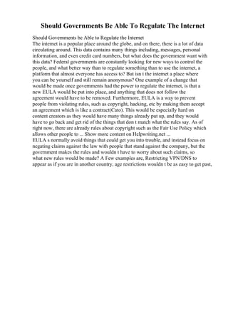 Should Governments Be Able To Regulate The Internet
Should Governments be Able to Regulate the Internet
The internet is a popular place around the globe, and on there, there is a lot of data
circulating around. This data contains many things including, messages, personal
information, and even credit card numbers, but what does the government want with
this data? Federal governments are constantly looking for new ways to control the
people, and what better way than to regulate something than to use the internet, a
platform that almost everyone has access to? But isn t the internet a place where
you can be yourself and still remain anonymous? One example of a change that
would be made once governments had the power to regulate the internet, is that a
new EULA would be put into place, and anything that does not follow the
agreement would have to be removed. Furthermore, EULA is a way to prevent
people from violating rules, such as copyright, hacking, etc by making them accept
an agreement which is like a contract(Cato). This would be especially hard on
content creators as they would have many things already put up, and they would
have to go back and get rid of the things that don t match what the rules say. As of
right now, there are already rules about copyright such as the Fair Use Policy which
allows other people to ... Show more content on Helpwriting.net ...
EULA s normally avoid things that could get you into trouble, and instead focus on
negating claims against the law with people that stand against the company, but the
government makes the rules and wouldn t have to worry about such claims, so
what new rules would be made? A Few examples are, Restricting VPN/DNS to
appear as if you are in another country, age restrictions wouldn t be as easy to get past,
 