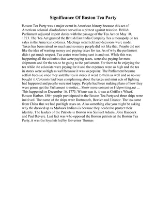 Significance Of Boston Tea Party
Boston Tea Party was a major event in American history because this act of
American colonial disobedience served as a protest against taxation. British
Parliament adjusted import duties with the passage of the Tea Act on May 10,
1773. The Tea Act granted the British East India Company Tea a monopoly on tea
sales in the American colonies. Meetings were held and decisions were made.
Taxes has been raised so much and so many people did not like that. People did not
like the idea of wasting money and paying taxes for tea. As of why the parliament
didn t get much respect. Tea crates were being sent in and out. While this was
happening all the colonists that were paying taxes, were also paying for most
shipments and for the tea to be going to the parliament. For them to be enjoying the
tea while the colonists were paying for it and the expenses were so high and the tea
in stores were so high as well because it was so popular. The Parliament became
selfish because once they sold the tea in stores it went to them as well and so no one
bought it. Colonists had been complaining about the taxes and mini acts of fighting
had happened and people were not happy. People had been making plans of how they
were gonna get the Parliament to notice... Show more content on Helpwriting.net ...
This happened on December 16, 1773. Where was it, it was at Griffin s Wharf,
Boston Harbor. 180+ people participated in the Boston Tea Partyand three ships were
involved. The name of the ships were Dartmouth, Beaver and Eleanor. The tea came
from China that we had put high taxes on. Also something else you might be asking
why the dressed up as Mohawk Indians is because they needed to protect their
identity. The leaders of the Patriots in Boston was Samuel Adams, John Hancock
and Paul Revere. Last fact was who opposed the Boston patriots at the Boston Tea
Party, it was the loyalists led by Governor Thomas
 