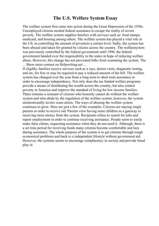 The U.S. Welfare System Essay
The welfare system first came into action during the Great Depression of the 1930s.
Unemployed citizens needed federal assistance to escape the reality of severe
poverty. The welfare system supplies families with services such as: food stamps,
medicaid, and housing among others. The welfare system has played a vital role in
the US, in controlling the amount of povertyto a certain level. Sadly, the system has
been abused and taken for granted by citizens across the country. The welfaresystem
was previously controlled by the federal government until 1996; the federal
government handed over the responsibility to the states in hope of reducing welfare
abuse. However, this change has not prevented folks from scamming the system. The
... Show more content on Helpwriting.net ...
If eligible, families receive services such as x rays, doctor visits, diagnostic testing,
and etc, for free or may be required to pay a reduced amount of the bill. The welfare
system has changed over the year from a long term to short term assistance in
order to encourage independency. Not only does the tax funded welfare programs
provide a means of distributing the wealth across the country, but also control
poverty in America and improve the standard of living for low income families.
There remains a remnant of citizens who honestly cannot do without the welfare
system and who abide by the regulation of the welfare system, however, the system
unintentionally invites scam artists. The ways of abusing the welfare system
continuos to grow. Here are just a few of the examples. Citizens are staying single
parents in order to receive aid. Parents view having more children as a gateway to
receiving more money from the system. Recipients refuse to search for jobs and
report employment in order to continue receiving assistance. People seem to easily
make false claims, requesting assistance when they do not need it. Although, there is
a set time period for receiving funds many citizens become comfortable and lazy
during assistance. The whole purpose of the system is to get citizens through rough
economical problems and back to a independent lifestyle without government aid.
However, the systems seems to encourage complacency in society and provide fraud
play in
 