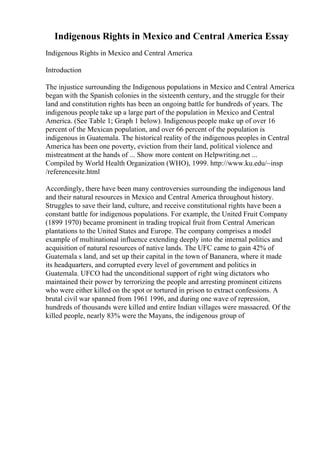 Indigenous Rights in Mexico and Central America Essay
Indigenous Rights in Mexico and Central America
Introduction
The injustice surrounding the Indigenous populations in Mexico and Central America
began with the Spanish colonies in the sixteenth century, and the struggle for their
land and constitution rights has been an ongoing battle for hundreds of years. The
indigenous people take up a large part of the population in Mexico and Central
America. (See Table 1; Graph 1 below). Indigenous people make up of over 16
percent of the Mexican population, and over 66 percent of the population is
indigenous in Guatemala. The historical reality of the indigenous peoples in Central
America has been one poverty, eviction from their land, political violence and
mistreatment at the hands of ... Show more content on Helpwriting.net ...
Compiled by World Health Organization (WHO), 1999. http://www.ku.edu/~insp
/referencesite.html
Accordingly, there have been many controversies surrounding the indigenous land
and their natural resources in Mexico and Central America throughout history.
Struggles to save their land, culture, and receive constitutional rights have been a
constant battle for indigenous populations. For example, the United Fruit Company
(1899 1970) became prominent in trading tropical fruit from Central American
plantations to the United States and Europe. The company comprises a model
example of multinational influence extending deeply into the internal politics and
acquisition of natural resources of native lands. The UFC came to gain 42% of
Guatemala s land, and set up their capital in the town of Bananera, where it made
its headquarters, and corrupted every level of government and politics in
Guatemala. UFCO had the unconditional support of right wing dictators who
maintained their power by terrorizing the people and arresting prominent citizens
who were either killed on the spot or tortured in prison to extract confessions. A
brutal civil war spanned from 1961 1996, and during one wave of repression,
hundreds of thousands were killed and entire Indian villages were massacred. Of the
killed people, nearly 83% were the Mayans, the indigenous group of
 