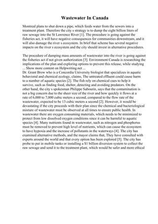 Wastewater In Canada
Montreal plans to shut down a pipe, which feeds water from the sewers into a
treatment plant. Therefore the city s strategy is to dump the eight billion liters of
raw sewage into the St Lawrence River [1]. The procedure is going against the
fisheries act, it will have negative consequences for communities downstream, and it
will also damage the river s ecosystem. In brief that scheme has several negative
impacts on the river s ecosystem and the city should invest in alternative procedures.
The procedure of dumping mass amounts of wastewater into the river is going against
the fisheries act if not given authorization [3]. Environment Canada is researching the
implications of the plan and exploring options to prevent this release, while studying
... Show more content on Helpwriting.net ...
Dr. Grant Brow who is a Concordia University biologist that specializes in aquatic
behavioral and chemical ecology, claims, The untreated effluent could cause harm
to a number of aquatic species [2]. The fish rely on chemical cues to help it
survive, such as finding food, shelter, detecting and avoiding predators. On the
other hand, the city s spokesman Philippe Sabourin, says that the contamination is
not a big concern due to the sheer size of the river and how quickly it flows at a
rate of 6,000 to 7,000 cubic meters a second, compared to the flow rate of the
wastewater, expected to be 13 cubic meters a second [2]. However, it would be
devastating if the city proceeds with their plan since the chemical and bacteriological
mixture of wastewater must be observed at all times to ensure public health. In
wastewater there are oxygen consuming materials, which needs to be minimized to
protect from low dissolved oxygen conditions since it can be harmful to aquatic
species [4]. Many nutrients found in wastewater, such as nitrogen and phosphorus
must be removed to prevent high level of nutrients, which can cause the ecosystem
to have hypoxia and the increase of pollutants in the waterways [4]. The city has
examined alternative methods, and the mayor claims that, They have consulted with
experts around the world and that every option has been explored [5]. The city has
probe to put in mobile tanks or installing a $1 billion diversion system to collect the
raw sewage and send it to the treatment plant, which would be safer and more ethical
 