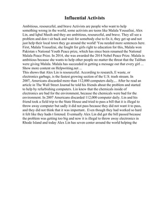 Influential Activists
Ambitious, resourceful, and brave Activists are people who want to help
something wrong in the world, some activists are teens like Malala Yousafzai, Alex
Lin, and Iqbal Masih and they are ambitious, resourceful, and brave. They all see a
problem and don t sit back and wait for somebody else to fix it, they get up and not
just help their local town they go around the world! You needed more sentences here.
First, Malala Yousafzai, she fought for girls right to education for this, Malala won
Pakistan s National Youth Peace prize, which has since been renamed the National
Malala Peace Prize. In 2014, she was awarded the 2014 Nobel Peace Prize. Malala is
ambitious because she wants to help other people no matter the threat that the Taliban
were giving Malala. Malala has succeeded in getting a message out that every girl ...
Show more content on Helpwriting.net ...
This shows that Alex Lin is resourceful. According to research, E waste, or
electronics garbage, is the fastest growing section of the U.S. trash stream. In
2007, Americans discarded more than 112,000 computers daily,... After he read an
article in The Wall Street Journal he told his friends about the problem and started
to help by refurbishing computers. Lin knew that the chemicals inside of
electronics are bad for the environment, because the chemicals were bad for the
environment. In 2007 Americans discarded 112,000 computer daily. Lin and his
friend took a field trip to the State House and tried to pass a bill that it is illegal to
throw away computer but sadly it did not pass because they did not want it to pass,
and they did not think that it was important.. Even though they had worked so hard
it felt like they hadn t listened. Eventually Alex Lin did get the bill passed because
the problem was getting too big and now it is illegal to throw away electronics in
Rhode Island and today Alex Lin has seven center around the world helping the
 