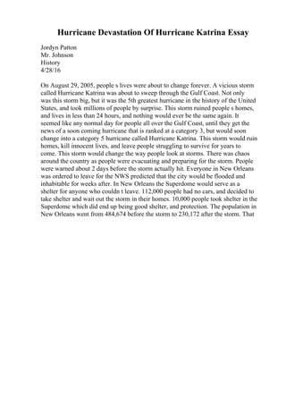 Hurricane Devastation Of Hurricane Katrina Essay
Jordyn Patton
Mr. Johnson
History
4/28/16
On August 29, 2005, people s lives were about to change forever. A vicious storm
called Hurricane Katrina was about to sweep through the Gulf Coast. Not only
was this storm big, but it was the 5th greatest hurricane in the history of the United
States, and took millions of people by surprise. This storm ruined people s homes,
and lives in less than 24 hours, and nothing would ever be the same again. It
seemed like any normal day for people all over the Gulf Coast, until they get the
news of a soon coming hurricane that is ranked at a category 3, but would soon
change into a category 5 hurricane called Hurricane Katrina. This storm would ruin
homes, kill innocent lives, and leave people struggling to survive for years to
come. This storm would change the way people look at storms. There was chaos
around the country as people were evacuating and preparing for the storm. People
were warned about 2 days before the storm actually hit. Everyone in New Orleans
was ordered to leave for the NWS predicted that the city would be flooded and
inhabitable for weeks after. In New Orleans the Superdome would serve as a
shelter for anyone who couldn t leave. 112,000 people had no cars, and decided to
take shelter and wait out the storm in their homes. 10,000 people took shelter in the
Superdome which did end up being good shelter, and protection. The population in
New Orleans went from 484,674 before the storm to 230,172 after the storm. That
 