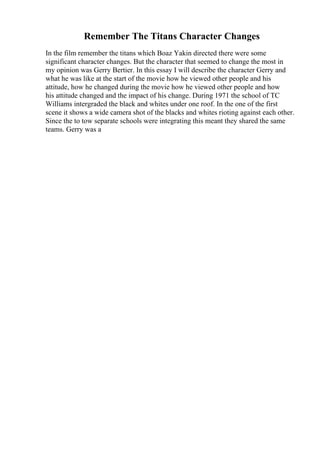 Remember The Titans Character Changes
In the film remember the titans which Boaz Yakin directed there were some
significant character changes. But the character that seemed to change the most in
my opinion was Gerry Bertier. In this essay I will describe the character Gerry and
what he was like at the start of the movie how he viewed other people and his
attitude, how he changed during the movie how he viewed other people and how
his attitude changed and the impact of his change. During 1971 the school of TC
Williams intergraded the black and whites under one roof. In the one of the first
scene it shows a wide camera shot of the blacks and whites rioting against each other.
Since the to tow separate schools were integrating this meant they shared the same
teams. Gerry was a
 