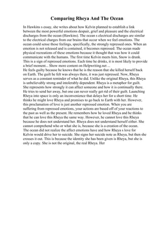 Comparing Rheya And The Ocean
In Hawkins s essay, she writes about how Kelvin planned to establish a link
between the most powerful emotions despair, grief and pleasure and the electrical
discharges from the ocean (Hawkins). The ocean s electrical discharges are similar
to the electrical charges from our brains that occur when we feel emotions. The
ocean could sense those feelings, specifically, the strongly repressed ones. When an
emotion is not released and is contained, it becomes repressed. The ocean made
physical recreations of these emotions because it thought that was how it could
communicate with the humans. The first time Kelvin meets him, Snow is drunk.
This is a sign of repressed emotions. Each time he drinks, it is most likely to provide
a brief moment... Show more content on Helpwriting.net ...
He feels guilty because he knows that he is the reason that she killed herself back
on Earth. The guilt he felt was always there, it was just repressed. Now, Rheya
serves as a constant reminder of what he did. Unlike the original Rheya, this Rheya
is unbelievably strong and intolerably dependent. Rheya is a metaphor for guilt.
She represents how strongly it can affect someone and how it is continually there.
He tries to send her away, but one can never really get rid of their guilt. Launching
Rheya into space is only an inconvenience that delays her for a short time. He
thinks he might love Rheya and promises to go back to Earth with her. However,
this proclamation of love is just another repressed emotion. When you are
suffering from repressed emotions, your actions are based off of your reactions to
the past as well as the present. He remembers how he loved Rheya and he thinks
that he can love this Rheya the same way. However, he cannot love this Rheya
because he does not understand her. Rheya does not understand herself either. She
cannot comprehend who or what she is, because she is a creation of the ocean.
The ocean did not realize the affect emotions have and how Rheya s love for
Kelvin would drive her to suicide. She signs her suicide note as Rheya, but then she
crosses it out. This is because the identity she has been given is Rheya, but she is
only a copy. She is not the original, the real Rheya. Her
 