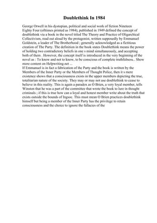 Doublethink In 1984
George Orwell in his dystopian, political and social work of fiction Nineteen
Eighty Four (ofttimes printed as 1984), published in 1949 defined the concept of
doublethink via a book in the novel titled The Theory and Practice of Oligarchical
Collectivism, read out aloud by the protagonist, written supposedly by Emmanuel
Goldstein, a leader of The Brotherhood ; generally acknowledged as a fictitious
creation of The Party. The definition in the book states Doublethink means the power
of holding two contradictory beliefs in one s mind simultaneously, and accepting
both of them . However, the concept itself is introduced in the very beginning of the
novel as : To know and not to know, to be conscious of complete truthfulness... Show
more content on Helpwriting.net ...
If Emmanuel is in fact a fabrication of the Party and the book is written by the
Members of the Inner Party or the Members of Thought Police, then it s mere
existence shows that a consciousness exists in the upper members depicting the true,
totalitarian nature of the society. They may or may not use doublethink to cease to
believe in this reality. This is again a paradox as O Brien, a very loyal member, tells
Winston that he was a part of the committee that wrote the book to lure in thought
criminals ; if this is true how can a loyal and honest member write about the truth that
exists outside the bounds of Ingsoc. This must mean O Brien practices doublethink
himself but being a member of the Inner Party has the privilege to retain
consciousness and the choice to ignore the fallacies of the
 
