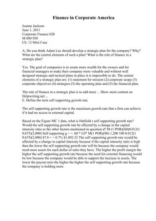 Finance in Corporate America
Joanne Jackson
June 1, 2011
Corporate Finance 620
M 600 950
Ch. 12 Mini Case
A. Do you think Adam Lee should develop a strategic plan for the company? Why?
What are the central elements of such a plan? What is the role of finance in a
strategic plan?
Yes. The goal of companies is to create more wealth for the owners and for
financial managers to make their company more valuable and without well
designed strategic and tactical plans in place it is impossible to do. The central
elements of a strategic plan are: (1) statement for mission (2) corporate scope (3)
corporate objectives (4) strategies (5) the operating plan and (5) the financial plan.
The role of finance in a strategic plan is to add more ... Show more content on
Helpwriting.net ...
E. Define the term self supporting growth rate.
The self supporting growth rate is the maximum growth rate that a firm can achieve
if it had no access to external capital.
Based on the Figure MC 1 data, what is Hatfield s self supporting growth rate?
Would the self supporting growth rate be affected by a change in the capital
intensity ratio or the other factors mentioned in question d? M (1 POR)(S0)0.012(1
0.675)(2,000) Self supporting g = = A0 * L0* M(1 POR)(S0) 1,200 100 0.012(1
0.675)(2,000) $7.8 = = 0.7% $1,092.32 The self supporting growth rate would be
affected by a change in capital intensity because if the capital intensity ratio is high
then the lower the self supporting growth rate will be because the company would
need more assets for each dollar of sales they have. The higher the profit margin the
higher the self supporting growth rate because the need for external financing would
be low because the company would be able to support the increase in assets. The
lower the payout ratio the higher the higher the self supporting growth rate because
the company is holding more
 