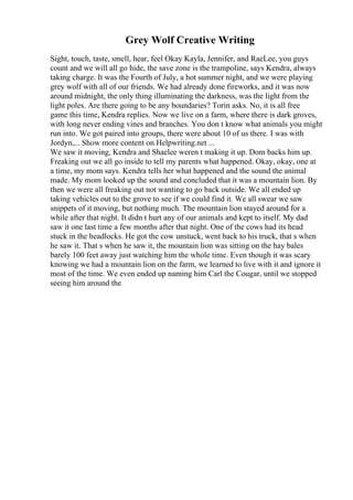 Grey Wolf Creative Writing
Sight, touch, taste, smell, hear, feel Okay Kayla, Jennifer, and RaeLee, you guys
count and we will all go hide, the save zone is the trampoline, says Kendra, always
taking charge. It was the Fourth of July, a hot summer night, and we were playing
grey wolf with all of our friends. We had already done fireworks, and it was now
around midnight, the only thing illuminating the darkness, was the light from the
light poles. Are there going to be any boundaries? Torin asks. No, it is all free
game this time, Kendra replies. Now we live on a farm, where there is dark groves,
with long never ending vines and branches. You don t know what animals you might
run into. We got paired into groups, there were about 10 of us there. I was with
Jordyn,... Show more content on Helpwriting.net ...
We saw it moving, Kendra and Shaelee weren t making it up. Dom backs him up.
Freaking out we all go inside to tell my parents what happened. Okay, okay, one at
a time, my mom says. Kendra tells her what happened and the sound the animal
made. My mom looked up the sound and concluded that it was a mountain lion. By
then we were all freaking out not wanting to go back outside. We all ended up
taking vehicles out to the grove to see if we could find it. We all swear we saw
snippets of it moving, but nothing much. The mountain lion stayed around for a
while after that night. It didn t hurt any of our animals and kept to itself. My dad
saw it one last time a few months after that night. One of the cows had its head
stuck in the headlocks. He got the cow unstuck, went back to his truck, that s when
he saw it. That s when he saw it, the mountain lion was sitting on the hay bales
barely 100 feet away just watching him the whole time. Even though it was scary
knowing we had a mountain lion on the farm, we learned to live with it and ignore it
most of the time. We even ended up naming him Carl the Cougar, until we stopped
seeing him around the
 