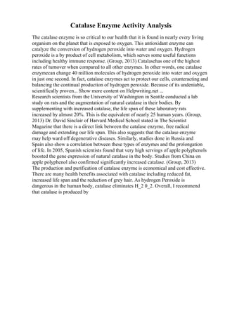 Catalase Enzyme Activity Analysis
The catalase enzyme is so critical to our health that it is found in nearly every living
organism on the planet that is exposed to oxygen. This antioxidant enzyme can
catalyze the conversion of hydrogen peroxide into water and oxygen. Hydrogen
peroxide is a by product of cell metabolism, which serves some useful functions
including healthy immune response. (Group, 2013) Catalasehas one of the highest
rates of turnover when compared to all other enzymes. In other words, one catalase
enzymecan change 40 million molecules of hydrogen peroxide into water and oxygen
in just one second. In fact, catalase enzymes act to protect our cells, counteracting and
balancing the continual production of hydrogen peroxide. Because of its undeniable,
scientifically proven... Show more content on Helpwriting.net ...
Research scientists from the University of Washington in Seattle conducted a lab
study on rats and the augmentation of natural catalase in their bodies. By
supplementing with increased catalase, the life span of these laboratory rats
increased by almost 20%. This is the equivalent of nearly 25 human years. (Group,
2013) Dr. David Sinclair of Harvard Medical School stated in The Scientist
Magazine that there is a direct link between the catalase enzyme, free radical
damage and extending our life span. This also suggests that the catalase enzyme
may help ward off degenerative diseases. Similarly, studies done in Russia and
Spain also show a correlation between these types of enzymes and the prolongation
of life. In 2005, Spanish scientists found that very high servings of apple polyphenols
boosted the gene expression of natural catalase in the body. Studies from China on
apple polyphenol also confirmed significantly increased catalase. (Group, 2013)
The production and purification of catalase enzyme is economical and cost effective.
There are many health benefits associated with catalase including reduced fat,
increased life span and the reduction of grey hair. As hydrogen Peroxide is
dangerous in the human body, catalase eliminates H_2 0_2. Overall, I recommend
that catalase is produced by
 