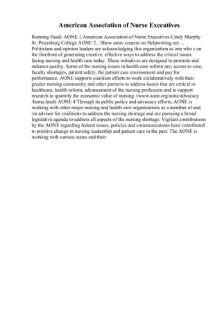 American Association of Nurse Executives
Running Head: AONE 1 American Association of Nurse Executives Cindy Murphy
St. Petersburg College AONE 2... Show more content on Helpwriting.net ...
Politicians and opinion leaders are acknowledging this organization as one who s on
the forefront of generating creative, effective ways to address the critical issues
facing nursing and health care today. These initiatives are designed to promote and
enhance quality. Some of the nursing issues in health care reform are; access to care,
faculty shortages, patient safety, the patient care environment and pay for
performance. AONE supports coalition efforts to work collaboratively with their
greater nursing community and other partners to address issues that are critical to
healthcare, health reform, advancement of the nursing profession and to support
research to quantify the economic value of nursing. (www.aone.org/aone/advocacy
/home.html) AONE 4 Through its public policy and advocacy efforts, AONE is
working with other major nursing and health care organizations as a member of and
/or advisor for coalitions to address the nursing shortage and are pursuing a broad
legislative agenda to address all aspects of the nursing shortage. Vigilant contributions
by the AONE regarding federal issues, policies and communications have contributed
to positive change in nursing leadership and patient care in the past. The AONE is
working with various states and their
 