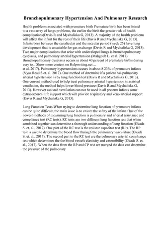 Bronchopulmonary Hypertension And Pulmonary Research
Health problems associated with premature birth Premature birth has been linked
to a vast array of lungs problems, the earlier the birth the greater risk of health
complications(Davis R and Mychaliska G, 2013). A majority of the health problems
will affect the infant for the rest of their life (Davis R and Mychaliska G, 2013).
Infants born between the canalicular and the saccular period (week 25) have lung
development that is unsuitable for gas exchange (Davis R and Mychaliska G, 2013).
Two major complications that arise with undeveloped lungs is bronchopulmonary
dysplasia, and pulmonary arterial hypertension (Mahgoub L. et al. 2017).
Bronchopulmonary dysplasia occurs in about 40 percent of premature births during
very to... Show more content on Helpwriting.net ...
et al. 2017). Pulmonary hypertensions occurs in about 8 23% of premature infants
(Vyas Read S et. al. 2017). One method of determine if a patient has pulmonary
arterial hypertension is by lung function test (Davis R and Mychaliska G, 2013).
One current method used to help treat pulmonary arterial hypertension is assisted
ventilation, the method helps lower blood pressure (Davis R and Mychaliska G,
2013). However assisted ventilation can not be used in all preterm infants some
extracorporeal life support which will provide respiratory and veno arterial support
(Davis R and Mychaliska G, 2013).
Lung Function Tests When trying to determine lung function of premature infants
can be quite difficult, the main issue is to ensure the safety of the infant. One of the
newest methods of measuring lung function is pulmonary and arterial resistance and
compliance test (RC tests). RC tests are two different lung function test that when
combined together can determine a thorough understanding of lung function (Okada
S. et. al., 2017). One part of the RC test is the resistor capacitor test (RP). The RP
test is used to determine the blood flow through the pulmonary vasculature (Okada
S. et. al., 2017). The second part to the RC test are the pulmonary arterial compliance
test which determines the the blood vessels elasticity and extensibility (Okada S. et.
al., 2017). When the data from the RP and CP test are merged the data can determine
the pressure of the pulmonary
 