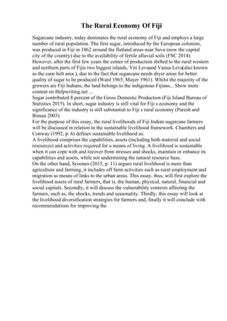 The Rural Economy Of Fiji
Sugarcane industry, today dominates the rural economy of Fiji and employs a large
number of rural population. The first sugar, introduced by the European colonists,
was produced in Fiji in 1862 around the flatland areas near Suva (now the capital
city of the country) due to the availability of fertile alluvial soils (FSC 2014).
However, after the first few years the center of production shifted to the rural western
and northern parts of Fijis two biggest islands, Viti Levuand Vanua Levu(also known
as the cane belt area ), due to the fact that sugarcane needs dryer areas for better
quality of sugar to be produced (Ward 1965; Mayer 1961). Whilst the majority of the
growers are Fiji Indians, the land belongs to the indigenous Fijians... Show more
content on Helpwriting.net ...
Sugar contributed 8 percent of the Gross Domestic Production (Fiji Island Bureau of
Statistics 2015). In short, sugar industry is still vital for Fiji s economy and the
significance of the industry is still substantial to Fiji s rural economy (Paresh and
Biman 2003).
For the purpose of this essay, the rural livelihoods of Fiji Indian sugarcane farmers
will be discussed in relation to the sustainable livelihood framework. Chambers and
Conway (1992, p. 6) defines sustainable livelihood as:
A livelihood comprises the capabilities, assets (including both material and social
resources) and activities required for a means of living. A livelihood is sustainable
when it can cope with and recover from stresses and shocks, maintain or enhance its
capabilities and assets, while not undermining the natural resource base.
On the other hand, Scoones (2015, p. 11) argues rural livelihood is more than
agriculture and farming, it includes off farm activities such as rural employment and
migration as means of links to the urban areas. This essay, thus, will first explore the
livelihood assets of rural farmers, that is, the human, physical, natural, financial and
social capitals. Secondly, it will discuss the vulnerability contexts affecting the
farmers, such as, the shocks, trends and seasonality. Thirdly, this essay will look at
the livelihood diversification strategies for farmers and, finally it will conclude with
recommendations for improving the
 