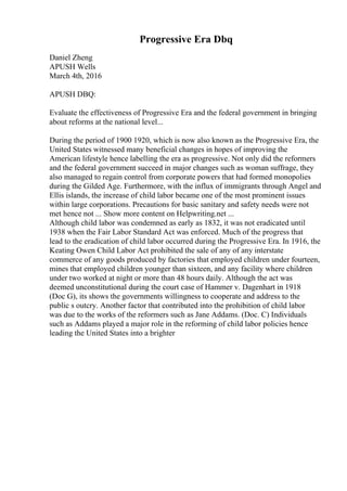 Progressive Era Dbq
Daniel Zheng
APUSH Wells
March 4th, 2016
APUSH DBQ:
Evaluate the effectiveness of Progressive Era and the federal government in bringing
about reforms at the national level...
During the period of 1900 1920, which is now also known as the Progressive Era, the
United States witnessed many beneficial changes in hopes of improving the
American lifestyle hence labelling the era as progressive. Not only did the reformers
and the federal government succeed in major changes such as woman suffrage, they
also managed to regain control from corporate powers that had formed monopolies
during the Gilded Age. Furthermore, with the influx of immigrants through Angel and
Ellis islands, the increase of child labor became one of the most prominent issues
within large corporations. Precautions for basic sanitary and safety needs were not
met hence not ... Show more content on Helpwriting.net ...
Although child labor was condemned as early as 1832, it was not eradicated until
1938 when the Fair Labor Standard Act was enforced. Much of the progress that
lead to the eradication of child labor occurred during the Progressive Era. In 1916, the
Keating Owen Child Labor Act prohibited the sale of any of any interstate
commerce of any goods produced by factories that employed children under fourteen,
mines that employed children younger than sixteen, and any facility where children
under two worked at night or more than 48 hours daily. Although the act was
deemed unconstitutional during the court case of Hammer v. Dagenhart in 1918
(Doc G), its shows the governments willingness to cooperate and address to the
public s outcry. Another factor that contributed into the prohibition of child labor
was due to the works of the reformers such as Jane Addams. (Doc. C) Individuals
such as Addams played a major role in the reforming of child labor policies hence
leading the United States into a brighter
 