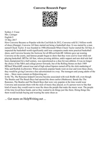 Converse Research Paper
Sydney J. Cusac
Mrs. Lininger
English 9
15 May 2017
How Converse Became so Popular with the Cool Kids In 2012, Converse sold $1.3 billion worth
of shoes (Hampp). Converse All Stars started out being a basketball shoe. It was started by a man
named Chuck Taylor. It was founded in 1908.(Hiestand) When Chuck Taylor started the All Star, it
impacted the basketball world significantly until new companies made more practical basketball
shoes, and Converse became the footwear for all ВЁcool kids.ВЁ Athletes gave up wearing
Converse on the courts, and famous people began to show that they were cool to wear while not
playing basketball. ВЁThe All Star, whose pivoting abilities, ankle support and non skid sole had
been championed for a half century, was repositioned as a shoe for non athletes. It was no longer
the choice of the NBA and college power forwards, but of the Rolling Stones on their 1989
ВЁSteel WheelsВЁ concert tour and of high school hipsters turned off by the slick marketing of
Nike and Reebok (Leibowitz). When extremely popular bands went on tour and wore these shoes,
they would be giving Converse a free advertisement in a way. The teenagers and young adults of the
time ... Show more content on Helpwriting.net ...
In the 70s, The Ramones helped Converse become associated with rock ВґnВґ roll, even though
The Beatles and The Beach Boys had sported the shoes earlier (Matheson). Bands like The
Ramones, The Beatles and The Beach Boys that were very popular at the time would wear
Converse and associate them with the style of music they played, so if a person were to like that
kind of music they would want to wear the shoes the people that make the music wear. The people
of the time loved these bands, and so they wanted to do things just like them. Doing things like
them would include buying and wearing the same shoes as
... Get more on HelpWriting.net ...
 