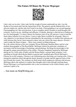 The Future Of Dance By Wayne Mcgregor
I don t only see in color. I don t only feel the weight of texture underneath my skin. I see the
rhythm of movement and I feel the natural beat of life. The patterns and the habitual flow of our
universe inspire me, and the only tool I need is my body. Choreographing is my second language.
Choreographing isn t like most passions. It gives complete artistic freedom to mold thoughts into
existence. It gives me joy, challenge and influence. Evidently, dancing is what led me to finding my
love for choreography. I ve been a dancer for fourteen years of my life and now I want to lead the
future dance industry in to new places. I want to make dance available for all people. Dance is
very subjective so non dancers become intimidated by the uncertainty on whether their opinions are
valid, because they haven t been exposed to dance since pre school like many dancers. Overall, I
want to make the future of dance ... Show more content on Helpwriting.net ...
He is the artistic director of his own company Wayne McGregor Random Dance and he is the
resident choreographer of The Royal Ballet. McGregor infuses his particular vocabulary of
movement with his knowledge of technology and psychology. He brings his knowledge to life
through his unique personification of his studies. I became completely inspired by McGregor
during my five week study of ballet with the Boston Ballet s summer dance program. I was
searching on Google about Boston Ballet in general and I stumbled upon Wayne McGregor s
Chroma set on the company. Chroma is am exhilarating piece that keeps you wanting more. It has a
misogynist undertone shone through the drastic dynamic of gender and the aggressiveness of the
men towards the women. The costumes are flesh toned which emphasizes exposure and rawness.
McGregor allows the audience to explore their thoughts and to learn through watching dance.
Wayne McGregor is an Experimentalist who is also revolutionary in the world of dance, and is
someone I aspire to be
... Get more on HelpWriting.net ...
 
