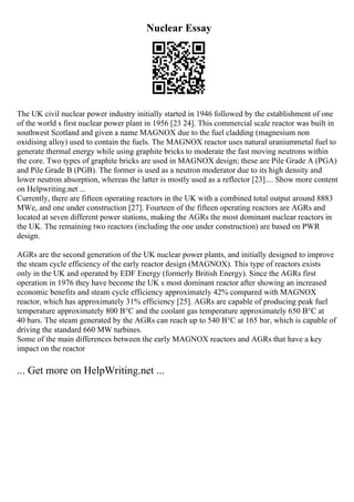 Nuclear Essay
The UK civil nuclear power industry initially started in 1946 followed by the establishment of one
of the world s first nuclear power plant in 1956 [23 24]. This commercial scale reactor was built in
southwest Scotland and given a name MAGNOX due to the fuel cladding (magnesium non
oxidising alloy) used to contain the fuels. The MAGNOX reactor uses natural uraniummetal fuel to
generate thermal energy while using graphite bricks to moderate the fast moving neutrons within
the core. Two types of graphite bricks are used in MAGNOX design; these are Pile Grade A (PGA)
and Pile Grade B (PGB). The former is used as a neutron moderator due to its high density and
lower neutron absorption, whereas the latter is mostly used as a reflector [23].... Show more content
on Helpwriting.net ...
Currently, there are fifteen operating reactors in the UK with a combined total output around 8883
MWe, and one under construction [27]. Fourteen of the fifteen operating reactors are AGRs and
located at seven different power stations, making the AGRs the most dominant nuclear reactors in
the UK. The remaining two reactors (including the one under construction) are based on PWR
design.
AGRs are the second generation of the UK nuclear power plants, and initially designed to improve
the steam cycle efficiency of the early reactor design (MAGNOX). This type of reactors exists
only in the UK and operated by EDF Energy (formerly British Energy). Since the AGRs first
operation in 1976 they have become the UK s most dominant reactor after showing an increased
economic benefits and steam cycle efficiency approximately 42% compared with MAGNOX
reactor, which has approximately 31% efficiency [25]. AGRs are capable of producing peak fuel
temperature approximately 800 В°C and the coolant gas temperature approximately 650 В°C at
40 bars. The steam generated by the AGRs can reach up to 540 В°C at 165 bar, which is capable of
driving the standard 660 MW turbines.
Some of the main differences between the early MAGNOX reactors and AGRs that have a key
impact on the reactor
... Get more on HelpWriting.net ...
 