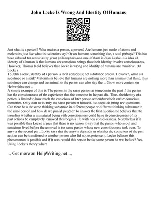 John Locke Is Wrong And Identity Of Humans
Just what is a person? What makes a person, a person? Are humans just made of atoms and
molecules just like what the scientists say? Or are humans something else, a soul perhaps? This has
been debated for centuries by great philosophers, and one of them is John Locke. His idea of
identity of a human is that humans are conscious beings thus their identity involve consciousness.
However, Thomas Reid believes that Locke is wrong and identity of humans are transitive. But
Locke s
To John Locke, identity of a person is their conscious; not substance or soul. However, what is a
substance or a soul? Materialists believe that humans are nothing more than animals that think, thus
substance can change and the animal or the person can also stay the ... Show more content on
Helpwriting.net ...
A simple example of this is: The person is the same person as someone in the past if the person
has the consciousness of the experience that the someone in the past did. Thus, the identity of a
person is limited to how much the conscious of later person remembers their earlier conscious
memories. Only then he is truly the same person or himself. But then this bring few questions:
Can there be a the same thinking substance in different people or different thinking substance in
the same person and how do we punish people? To answer the first question he believes that the
issue lies whether a immaterial being with consciousness could have its consciousness of its
past actions be completely removed then begin a life with new consciousness. Nonetheless if it
was possible then Locke argues that there is no reason to say that the person who s soul and
conscious lived before the removal is the same person whose new consciousness took over. To
answer the second part, Locke says that the answer depends on whether the conscious of the past
actions can be transferred to another person who did not experience it. Locke believes this
phenomenon is possible and if it was, would this person be the same person he was before? Yes.
Using Locke s theory where
... Get more on HelpWriting.net ...
 