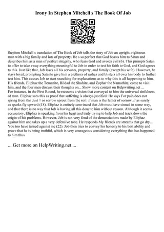 Irony In Stephen Mitchell s The Book Of Job
Stephen Mitchell s translation of The Book of Job tells the story of Job an upright, righteous
man with a big family and lots of property. He s so perfect that God boasts him to Satan and
describes him as a man of perfect integrity, who fears God and avoids evil (6). This prompts Satan
to offer to take away everything meaningful to Job in order to test his faith to God, and God agrees
to this. Just like that, Job loses all his servants, property, and family (except his wife). However, he
stays loyal, prompting Satanto give him a plethora of rashes and blisters all over his body to further
test him. This causes Job to start searching for explanations as to why this is all happening to him.
His friends, Eliphaz the Temanite, Bildad the Shuhite, and Zophar the Namathite, come to visit
him, and the four men discuss their thoughts on... Show more content on Helpwriting.net ...
For instance, in the First Round, he recounts a vision that conveyed to him the universal sinfulness
of man. Eliphaz sees this as proof that suffering is always justified. He says For pain does not
spring from the dust // or sorrow sprout from the soil: // man is the father of sorrow, // as surely
as sparks fly upward (18). Eliphaz is entirely convinced that Job must have sinned in some way,
and that there is no way that Job is having all this done to him without reason. Although it seems
accusatory, Eliphaz is speaking from his heart and truly trying to help Job and track down the
origin of his problems. However, Job is not very fond of the denunciations made by Eliphaz
against him and takes up a very defensive tone. He responds My friends are streams that go dry...
You too have turned against me (22). Job then tries to convey his honesty to his best ability and
prove that he is being truthful, which is very courageous considering everything that has happened
to him thus
... Get more on HelpWriting.net ...
 