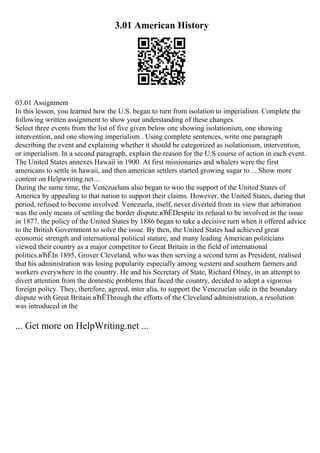 3.01 American History
03.01 Assignment
In this lesson, you learned how the U.S. began to turn from isolation to imperialism. Complete the
following written assignment to show your understanding of these changes.
Select three events from the list of five given below one showing isolationism, one showing
intervention, and one showing imperialism . Using complete sentences, write one paragraph
describing the event and explaining whether it should be categorized as isolationism, intervention,
or imperialism. In a second paragraph, explain the reason for the U.S course of action in each event.
The United States annexes Hawaii in 1900. At first missionaries and whalers were the first
americans to settle in hawaii, and then american settlers started growing sugar to ... Show more
content on Helpwriting.net ...
During the same time, the Venezuelans also began to woo the support of the United States of
America by appealing to that nation to support their claims. However, the United States, during that
period, refused to become involved. Venezuela, itself, never diverted from its view that arbitration
was the only means of settling the border dispute.вЂЁDespite its refusal to be involved in the issue
in 1877, the policy of the United States by 1886 began to take a decisive turn when it offered advice
to the British Government to solve the issue. By then, the United States had achieved great
economic strength and international political stature, and many leading American politicians
viewed their country as a major competitor to Great Britain in the field of international
politics.вЂЁIn 1895, Grover Cleveland, who was then serving a second term as President, realised
that his administration was losing popularity especially among western and southern farmers and
workers everywhere in the country. He and his Secretary of State, Richard Olney, in an attempt to
divert attention from the domestic problems that faced the country, decided to adopt a vigorous
foreign policy. They, therefore, agreed, inter alia, to support the Venezuelan side in the boundary
dispute with Great Britain.вЂЁThrough the efforts of the Cleveland administration, a resolution
was introduced in the
... Get more on HelpWriting.net ...
 