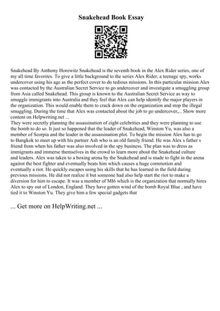 Snakehead Book Essay
Snakehead By Anthony Horowitz Snakehead is the seventh book in the Alex Rider series, one of
my all time favorites. To give a little background to the series Alex Rider, a teenage spy, works
undercover using his age as the perfect cover to do tedious missions. In this particular mission Alex
was contacted by the Australian Secret Service to go undercover and investigate a smuggling group
from Asia called Snakehead. This group is known to the Australian Secret Service as way to
smuggle immigrants into Australia and they feel that Alex can help identify the major players in
the organization. This would enable them to crack down on the organization and stop the illegal
smuggling. During the time that Alex was contacted about the job to go undercover,... Show more
content on Helpwriting.net ...
They were secretly planning the assassination of eight celebrities and they were planning to use
the bomb to do so. It just so happened that the leader of Snakehead, Winston Yu, was also a
member of Scorpia and the leader in the assassination plot. To begin the mission Alex has to go
to Bangkok to meet up with his partner Ash who is an old family friend. He was Alex s father s
friend from when his father was also involved in the spy business. The plan was to dress as
immigrants and immerse themselves in the crowd to learn more about the Snakehead culture
and leaders. Alex was taken to a boxing arena by the Snakehead and is made to fight in the arena
against the best fighter and eventually beats him which causes a huge commotion and
eventually a riot. He quickly escapes using his skills that he has learned in the field during
previous missions. He did not realize it but someone had also help start the riot to make a
diversion for him to escape. It was a member of MI6 which is the organization that normally hires
Alex to spy out of London, England. They have gotten wind of the bomb Royal Blue , and have
tied it to Winston Yu. They give him a few special gadgets that
... Get more on HelpWriting.net ...
 