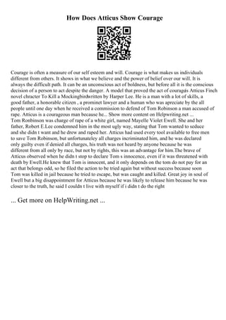 How Does Atticus Show Courage
Courage is often a measure of our self esteem and will. Courage is what makes us individuals
different from others. It shows in what we believe and the power of belief over our will. It is
always the difficult path. It can be an unconscious act of boldness, but before all it is the conscious
decision of a person to act despite the danger. A model that proved the act of courageis Atticus Finch
novel chracter To Kill a Mockingbirdwritten by Harper Lee. He is a man with a lot of skills, a
good father, a honorable citizen , a prominet lawyer and a human who was apreciate by the all
people until one day when he received a commission to defend of Tom Robinson a man accused of
rape. Atticus is a courageous man because he... Show more content on Helpwriting.net ...
Tom Ronbinson was charge of rape of a white girl, named Mayelle Violet Ewell. She and her
father, Robert E.Lee condemned him in the most ugly way, stating that Tom wanted to seduce
and she didn t want and he drew and raped her. Atticus had used every tool available to free men
to save Tom Robinson, but unfortunateley all charges incriminated him, and he was declared
only guilty even if denied all charges, his truth was not heard by anyone because he was
different from all only by race, but not by rights, this was an advantage for him.The brave of
Atticus observed when he didn t stop to declare Tom s innocence, even if it was threatened with
death by Ewell.He knew that Tom is innocent, and it only depends on the tom do not pay for an
act that belongs odd, so he filed the action to be tried again but without success because soon
Tom was killed in jail because he tried to escape, but was caught and killed. Great joy in soul of
Ewell but a big disappointment for Atticus because he was likely to release him because he was
closer to the truth, he said I couldn t live with myself if i didn t do the right
... Get more on HelpWriting.net ...
 