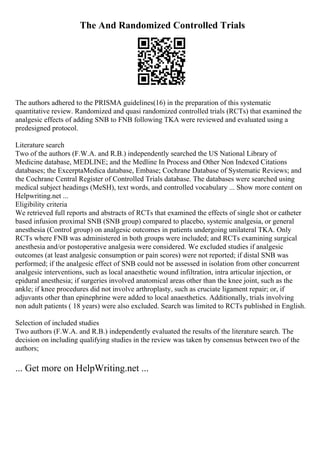 The And Randomized Controlled Trials
The authors adhered to the PRISMA guidelines(16) in the preparation of this systematic
quantitative review. Randomized and quasi randomized controlled trials (RCTs) that examined the
analgesic effects of adding SNB to FNB following TKA were reviewed and evaluated using a
predesigned protocol.
Literature search
Two of the authors (F.W.A. and R.B.) independently searched the US National Library of
Medicine database, MEDLINE; and the Medline In Process and Other Non Indexed Citations
databases; the ExcerptaMedica database, Embase; Cochrane Database of Systematic Reviews; and
the Cochrane Central Register of Controlled Trials database. The databases were searched using
medical subject headings (MeSH), text words, and controlled vocabulary ... Show more content on
Helpwriting.net ...
Eligibility criteria
We retrieved full reports and abstracts of RCTs that examined the effects of single shot or catheter
based infusion proximal SNB (SNB group) compared to placebo, systemic analgesia, or general
anesthesia (Control group) on analgesic outcomes in patients undergoing unilateral TKA. Only
RCTs where FNB was administered in both groups were included; and RCTs examining surgical
anesthesia and/or postoperative analgesia were considered. We excluded studies if analgesic
outcomes (at least analgesic consumption or pain scores) were not reported; if distal SNB was
performed; if the analgesic effect of SNB could not be assessed in isolation from other concurrent
analgesic interventions, such as local anaesthetic wound infiltration, intra articular injection, or
epidural anesthesia; if surgeries involved anatomical areas other than the knee joint, such as the
ankle; if knee procedures did not involve arthroplasty, such as cruciate ligament repair; or, if
adjuvants other than epinephrine were added to local anaesthetics. Additionally, trials involving
non adult patients ( 18 years) were also excluded. Search was limited to RCTs published in English.
Selection of included studies
Two authors (F.W.A. and R.B.) independently evaluated the results of the literature search. The
decision on including qualifying studies in the review was taken by consensus between two of the
authors;
... Get more on HelpWriting.net ...
 