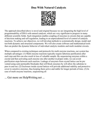 Dna With Natural Catalysts
The approach described above is novel and original because we are integrating the high level of
programmability of DNA with natural catalysts, which are very significant to progress in many
different scientific fields. Such integration enables coupling of enzymes to circuits that are capable
of decision making and self regulation, leading to an unprecedented level of control of catalytic
reactions. To achieve our objectives, we will develop methods to systematically design, model and
test both dynamic and structural components. We will also create software and mathematical tools
that can predict the dynamic behavior of individual catalytic modules and multi modular circuits.
When compared to existing techniques and protocols for multi enzyme reactions, our system has
multiple advantages: (1) Multi enzyme reactions typically require laborious purification after
each step and this can also result in loss of valuable sample. By sequestering enzymes within a
crystal and then activating each enzyme one after another in proper order, we can avoid
purification steps between each reaction. Leakage of enzymes from crystal lattice can be pre
vented using semi permeable blockades that will block enzymes by will allow the substrate to
pass in and out. (2) Enclosure inside crystal lattices will provide additional stability and protective
cover to sensitive enzymes, thus keeping them active and stable for longer periods of time. (3) In
case of multi enzyme reactions, sequestering all
... Get more on HelpWriting.net ...
 