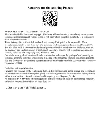 Actuaries and the Auditing Process
ACTUARIES AND THE AUDITING PROCESS
Risk is an inevitable element of any type of business with the insurance sector being no exception.
Insurance companies accept various forms of risk each which can affect the ability of a company to
meet its future liabilities.
These risks need to be identified, analysed, and managed/mitigated as far as possible. These
procedures and controls will form part of a company s risk management framework (Chen, 2010).
The aim of an audit is to determine, by investigation and evaluation of unbiased evidence, whether
the adequacy and implementation of established procedures comply with regulatory requirements,
industry standards and company policy (Stamatis, 2002).
One of the main goals of an actuarial audit is to monitor and assess the quality of work done by an
insurance company s internal actuaries and to decide if the concerned financial statements present a
true and fair view of the company s current financial position (International Association of Insurance
Supervisors, 2009).
Definition and Broad Overview
Research was centered on the relationship between Regent Insurance, as the insurer, and Deloitte, as
the independent external audit support group. The auditing actuaries are those which, in conjunction
with external auditors, form the external audit support group (Strydom, 2014).
As explained by J. Strydom, when independent auditors conduct an audit on an insurance company,
unfamiliar concepts/items which are specific to the
... Get more on HelpWriting.net ...
 