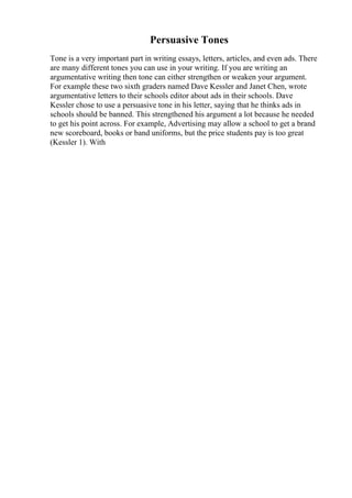 Persuasive Tones
Tone is a very important part in writing essays, letters, articles, and even ads. There
are many different tones you can use in your writing. If you are writing an
argumentative writing then tone can either strengthen or weaken your argument.
For example these two sixth graders named Dave Kessler and Janet Chen, wrote
argumentative letters to their schools editor about ads in their schools. Dave
Kessler chose to use a persuasive tone in his letter, saying that he thinks ads in
schools should be banned. This strengthened his argument a lot because he needed
to get his point across. For example, Advertising may allow a school to get a brand
new scoreboard, books or band uniforms, but the price students pay is too great
(Kessler 1). With
 