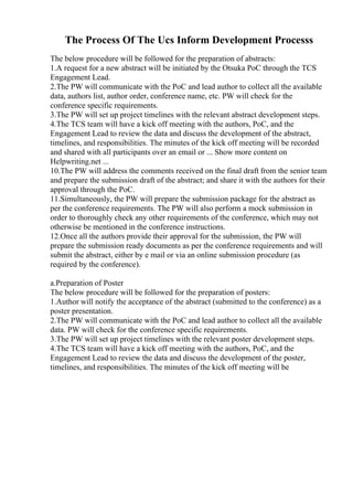 The Process Of The Ucs Inform Development Processs
The below procedure will be followed for the preparation of abstracts:
1.A request for a new abstract will be initiated by the Otsuka PoC through the TCS
Engagement Lead.
2.The PW will communicate with the PoC and lead author to collect all the available
data, authors list, author order, conference name, etc. PW will check for the
conference specific requirements.
3.The PW will set up project timelines with the relevant abstract development steps.
4.The TCS team will have a kick off meeting with the authors, PoC, and the
Engagement Lead to review the data and discuss the development of the abstract,
timelines, and responsibilities. The minutes of the kick off meeting will be recorded
and shared with all participants over an email or ... Show more content on
Helpwriting.net ...
10.The PW will address the comments received on the final draft from the senior team
and prepare the submission draft of the abstract; and share it with the authors for their
approval through the PoC.
11.Simultaneously, the PW will prepare the submission package for the abstract as
per the conference requirements. The PW will also perform a mock submission in
order to thoroughly check any other requirements of the conference, which may not
otherwise be mentioned in the conference instructions.
12.Once all the authors provide their approval for the submission, the PW will
prepare the submission ready documents as per the conference requirements and will
submit the abstract, either by e mail or via an online submission procedure (as
required by the conference).
a.Preparation of Poster
The below procedure will be followed for the preparation of posters:
1.Author will notify the acceptance of the abstract (submitted to the conference) as a
poster presentation.
2.The PW will communicate with the PoC and lead author to collect all the available
data. PW will check for the conference specific requirements.
3.The PW will set up project timelines with the relevant poster development steps.
4.The TCS team will have a kick off meeting with the authors, PoC, and the
Engagement Lead to review the data and discuss the development of the poster,
timelines, and responsibilities. The minutes of the kick off meeting will be
 