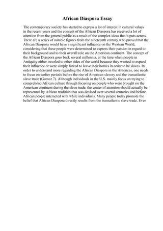 African Diaspora Essay
The contemporary society has started to express a lot of interest in cultural values
in the recent years and the concept of the African Diaspora has received a lot of
attention from the general public as a result of the complex ideas that it puts across.
There are a series of notable figures from the nineteenth century who proved that the
African Diaspora would have a significant influence on the Western World,
considering that these people were determined to express their passion in regard to
their background and to their overall role on the American continent. The concept of
the African Diaspora goes back several millennia, at the time when people in
Antiquity either traveled to other sides of the world because they wanted to expand
their influence or were simply forced to leave their homes in order to be slaves. In
order to understand more regarding the African Diaspora in the Americas, one needs
to focus on earlier periods before the rise of American slavery and the transatlantic
slave trade (Gomez 7). Although individuals in the U.S. mainly focus on trying to
comprehend African culture through focusing on people who were brought on the
American continent during the slave trade, the center of attention should actually be
represented by African tradition that was devised over several centuries and before
African people interacted with white individuals. Many people today promote the
belief that African Diaspora directly results from the transatlantic slave trade. Even
 