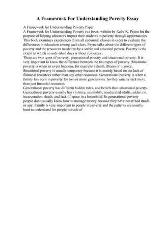 A Framework For Understanding Poverty Essay
A Framework for Understanding Poverty Paper
A Framework for Understanding Poverty is a book, written by Ruby K. Payne for the
purpose of helping educators impact their students in poverty through opportunities.
This book examines experiences from all economic classes in order to evaluate the
differences in education among each class. Payne talks about the different types of
poverty and the resources needed to be a stable and educated person. Poverty is the
extent to which an individual does without resources .
There are two types of poverty, generational poverty and situational poverty. It is
very important to know the difference between the two types of poverty. Situational
poverty is when an event happens, for example a death, illness or divorce.
Situational poverty is usually temporary because it is mainly based on the lack of
financial resources rather than any other resources. Generational poverty is when a
family has been in poverty for two or more generations. So they usually lack more
than just financial resources.
Generational poverty has different hidden rules, and beliefs than situational poverty.
Generational poverty usually has violence, instability, uneducated adults, addiction,
incarceration, death, and lack of space in a household. In generational poverty
people don t usually know how to manage money because they have never had much
or any. Family is very important to people in poverty and the patterns are usually
hard to understand for people outside of
 