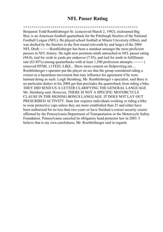 NFL Passer Rating
+++++++++++++++++++++++++++++++++++++++++++++++++++++++
Benjamin Todd Roethlisberger Sr. (conceived March 2, 1982), nicknamed Big
Ben, is an American football quarterback for the Pittsburgh Steelers of the National
Football League (NFL). He played school football at Miami University (Ohio), and
was drafted by the Steelers in the first round (eleventh by and large) of the 2004
NFL Draft.~~~~~Roethlisberger has been a standout amongst the most proficient
passers in NFL history. He right now positions ninth untouched in NFL passer rating
(94.0), tied for sixth in yards per endeavor (7.93), and tied for tenth in fulfillment
rate (63.85%) among quarterbacks with at least 1,500 profession attempts.~~~~~ (
removed HTML ) I FEEL LIKE... Show more content on Helpwriting.net ...
Roethlisberger s operator put the player on see that the group considered riding a
cruiser as a hazardous movement that may influence his agreement if he were
harmed doing as such. Leigh Steinberg, Mr. Roethlisberger s specialist, said there is
no particular dialect in his 2004 get that precludes the quarterback from riding a bike.
THEY DID SEND US A LETTER CLARIFYING THE GENERAL LANGUAGE
Mr. Steinberg said. However, THERE IS NOT A SPECIFIC MOTORCYCLE
CLAUSE IN THR SIGNING BONUS LANGUAGE. IT DOES NOT LAY OUT
PRESCRIBED ACTIVITY. State law requires individuals working or riding a bike
to wear protective caps unless they are more established than 21 and either have
been authorized for no less than two years or have finished a cruiser security course
affirmed by the Pennsylvania Department of Transportation or the Motorcycle Safety
Foundation. Pennsylvania canceled its obligatory head protector law in 2003. I
believe that is my own carefulness, Mr. Roethlisberger said in regards
 