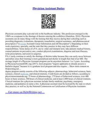 Physician Assistant Duties
Physician assistants play a pivotal role in the healthcare industry. This profession emerged in the
1960's as a response to the shortage of doctors entering the workforce (Hamilton, 2016). Physician
assistants can do many things with the training that they receive during their schooling such as
providing diagnostic evaluations, therapeutic remediation, surgical assistance, and pharmaceutical
prescription ("Physician Assistant Career Information and Job Description"). Depending on their
work experience, specialty, and the state that they practice in they may have different
responsibilities. Some duties of a P.A. are to: order and interpret tests, take patients medical history,
counsel patients on preventive care, conduct physical examinations, diagnose and treat illnesses,
write prescriptions, and assist in surgeries.
P.A.s' easily continue to satisfy the shortage of doctors today because they can easily move between
specialties since their training is more generalized and shorter in length than that of an MD. The
average length of a Physician Assistant program can be anywhere between 1 to 3 years. According
to PhysicianAssistantEDU.org (2017), most programs "require applicants to already possess a
bachelor degree" because it is a graduate level program and also require ... Show more content on
Helpwriting.net ...
degree program mainly consists of the following subjects: pharmacology, behavioral sciences, basic
sciences, clinical medicine, and clinical rotations. Credit hours are divided as follows, according to
physicianassistantedu.org: 75 hours of pharmacology, 175 hours of behavioral sciences, over 400
hours in basic sciences, 580 hours of clinical medicine, and at least 2,000 hours of clinical rotations.
Clinical rotations for a physician assistant include family medicine, psychiatry, emergency
medicine, and pediatrics to name a few. A physician assistant must be licensed by the state in which
they practice, as well as, by the National Commission on Certification of Physician Assistants
... Get more on HelpWriting.net ...
 