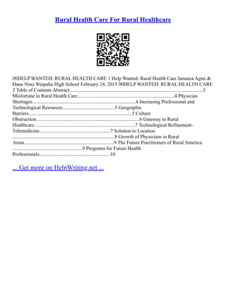 Rural Health Care For Rural Healthcare
￼HELP WANTED: RURAL HEALTH CARE 1 Help Wanted: Rural Health Care Jamaica Agno &
Dana Nino Waipahu High School February 24, 2015 ￼HELP WANTED: RURAL HEALTH CARE
2 Table of Contents Abstract...........................................................................................................3
Misfortune in Rural Health Care..............................................................................4 Physician
Shortages...................................................................................4 Increasing Professional and
Technological Resources..........................................5 Geographic
Barriers...................................................................................5 Culture
Obstruction...................................................................................6 Gateway to Rural
Healthcare.................................................................................7 Technological Refinement–
Telemedicine.........................................................7 Solution to Location
..................................................................................8 Growth of Physicians in Rural
Areas........................................................................9 The Future Practitioners of Rural America
........................................................9 Programs for Future Health
Professionals.........................................................10
... Get more on HelpWriting.net ...
 