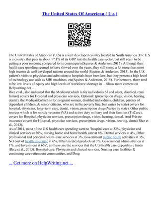 The United States Of American ( U.s )
The United States of American (U.S) is a well developed country located in North America. The U.S
is a country that puts in about 17.1% of its GDP into the health care sector, but still seem to be
getting a poor outcome compared to its counterparts(Squires & Anderson, 2015). Although their
health care spending seemed to have slowed over the years, they still spend a lot more than most
high income & well developed nations around the world (Squires & Anderson, 2015). In the U.S,
patient's visits to physician and admission to hospitals have been low, but they present a high level
of technology use such as MRI machines, etc(Squires & Anderson, 2015). Furthermore, there tend
to be low levels of equity and high levels of workforce shortage in ... Show more content on
Helpwriting.net ...
Rice et al., also indicated that the Medicare(which is for individuals 65 and older, disabled, renal
failure) covers for Hospital and physician services, Optional: (prescription drugs, vision, hearing,
dental), the Medicaid(which is for pregnant women, disabled individuals, children, parents of
dependent children, & senior citizens, who are in the poverty line, but varies by state) covers for
hospital, physician, long–term care, dental, vision, prescription drugs(Varies by state). Other public
sources which is for mostly veterans (VA) and active duty military and their families (TriCare),
covers for Hospital, physician services, prescription drugs, vision, hearing, dental. And Private
insurance covers for Hospital, physician services, prescription drugs, vision, hearing, dental(Rice et
al., 2013).
As of 2011, most of the U.S health care spending went to "hospital care at 32%, physician and
clinical services at 20%, nursing home and home health care at 8%, Dental services at 4%, Other
professional and personal health–care services at 3%, Government public health activities at 3%,
Net cost of health insurance at 6%, Other medical products at 3%, Government administration at
1%, and Investment at 6%"; all these are the services that the U.S health care expenditure funds
(Rice et al., 2013). Hospital care, Physician and clinical services, Nursing care facilities &
continuing care retirement communities, and Drug
... Get more on HelpWriting.net ...
 
