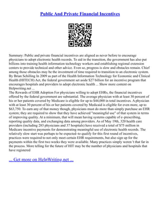 Public And Private Financial Incentives
Summary: Public and private financial incentives are aligned as never before to encourage
physicians to adopt electronic health records. To aid in the transition, the government has also put
billions into training health information technology workers and establishing regional extension
centers to provide technical and other advice. Even so, progress is slow and obstacles remain. Chief
among those obstacles may be the investment of time required to transition to an electronic system.
By Brian Schilling In 2009 as part of the Health Information Technology for Economic and Clinical
Health (HITECH) Act, the federal government set aside $27 billion for an incentive program that
encourages hospitals and providers to adopt electronic health ... Show more content on
Helpwriting.net ...
The Rewards of EHR Adoption For physicians willing to adopt EHRs, the financial incentives
offered by the federal government are substantial. The average physician with at least 30 percent of
his or her patients covered by Medicare is eligible for up to $44,000 in total incentives. A physician
with at least 30 percent of his or her patients covered by Medicaid is eligible for even more, up to
$63,750. To earn any of that money though, physicians must do more than simply purchase an EHR
system; they are required to show that they have achieved "meaningful use" of that system in terms
of improving quality. At a minimum, that will mean having systems capable of e–prescribing,
reporting quality data, and exchanging data among providers. As of May 19th, 320 health care
providers (including 283 physicians and 37 hospitals) have received a total of $75 million in
Medicare incentive payments for demonstrating meaningful use of electronic health records. The
relatively slow start was perhaps to be expected–to qualify for this first round of incentives,
practices were required to not only meet certain EHR requirements, but also sign up for the
payments within the first two weeks they were available. Many practices simply weren 't that far in
the process. More telling for the future of HIT may be the number of physicians and hospitals that
have registered
... Get more on HelpWriting.net ...
 