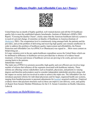 Healthcare Quality And Affordable Care Act ( Ppaca )
United States has no dearth of highly qualified, well–trained doctors and still the US healthcare
quality fails to meet the established industry benchmarks. Institute of Medicine's (IOM's) 2001
Report, "Crossing the Quality Chasm", clearly states that the American healthcare delivery system is
in need of a pivotal change. (Committee on Quality of Healthcare in America (Institute of
Medicine), 2001). The exasperation level is continuously rising amongst both, the patients and the
providers, and yet the problem of delivering and receiving high quality care remains unaffected. In
order to address this problem of healthcare quality improvement and affordability, the Patient
Protection and Affordable Care Act (PPACA or Obamacare) was signed in ... Show more content on
Helpwriting.net ...
b) Large variation exist in the per capita healthcare expenditure across the United States which can
be attributed to difference in healthcare services provided due to absence of evidence based
treatment. c) Overuse and misuse of healthcare services are proving to be costly, pervasive and
causing harm to the patients.
Stakeholder Analysis
The triple aim of PPACA to promote accessible, high quality and cost efficient care involves large
number of reforms that influence all the segments associated with healthcare industry. These
reforms are affecting various stakeholders such as hospitals, physicians, and patients to varying
degrees and therefore policymakers need to consider independent stakeholder priorities along with
the impact on society and cost involved in order to achieve this triple aim. The Affordable Care Act
introduces payment reforms for individual physicians and for larger, organized health care systems,
ranging from bundled payments to payment adjustments for hospital–acquired conditions. Empirical
evidence shows that payment structures such as these can improve care delivery, costs, and quality
(A Report from Senator Sheldon Whitehouse for the U.S. Senate Committee on Health, Education,
Labor &
... Get more on HelpWriting.net ...
 